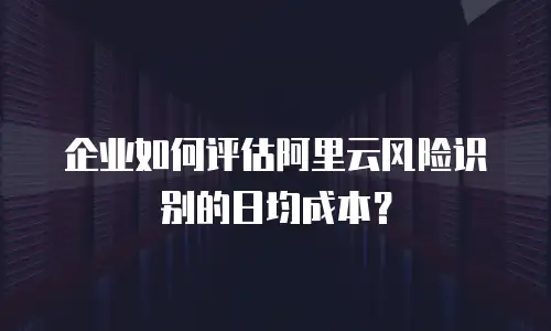 企业如何评估阿里云风险识别的日均成本？