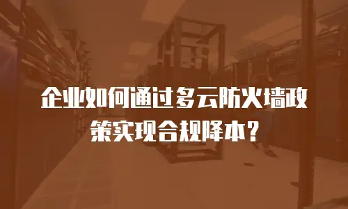 企业如何通过多云防火墙政策实现合规降本？