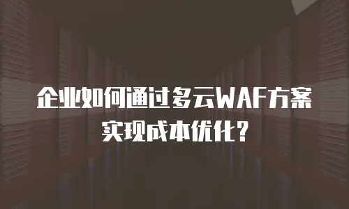 企业如何通过多云WAF方案实现成本优化？