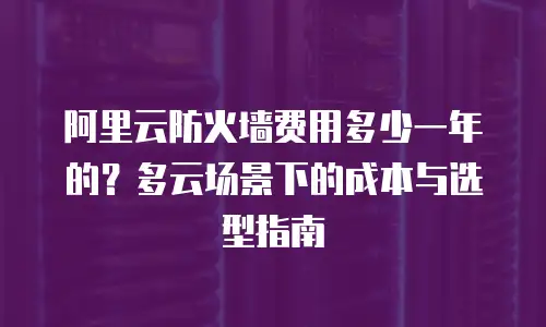 阿里云防火墙费用多少一年的？多云场景下的成本与选型指南