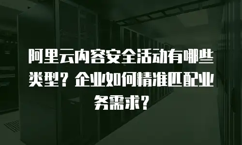 阿里云内容安全活动有哪些类型？企业如何精准匹配业务需求？
