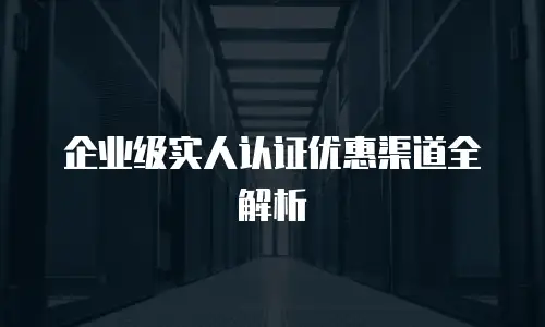 企业级实人认证优惠渠道全解析