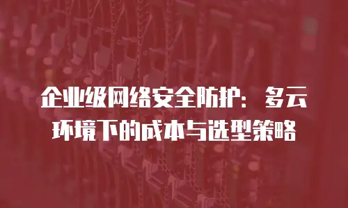 企业级网络安全防护：多云环境下的成本与选型策略