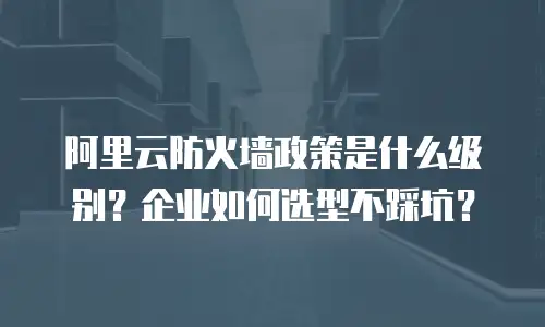 阿里云防火墙政策是什么级别？企业如何选型不踩坑？