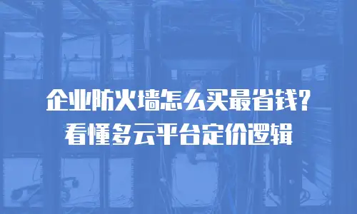 企业防火墙怎么买最省钱？看懂多云平台定价逻辑