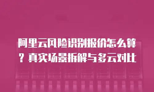阿里云风险识别报价怎么算？真实场景拆解与多云对比