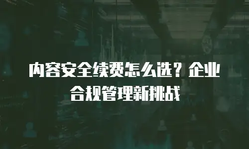 内容安全续费怎么选？企业合规管理新挑战