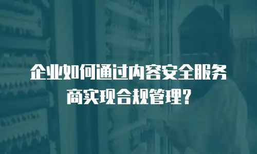 企业如何通过内容安全服务商实现合规管理？