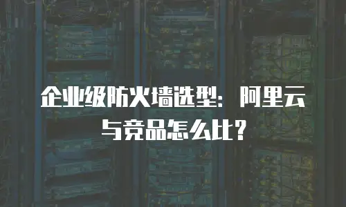 企业级防火墙选型：阿里云与竞品怎么比？