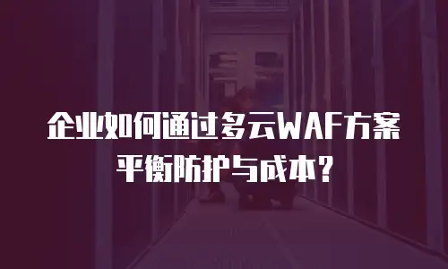 企业如何通过多云WAF方案平衡防护与成本？