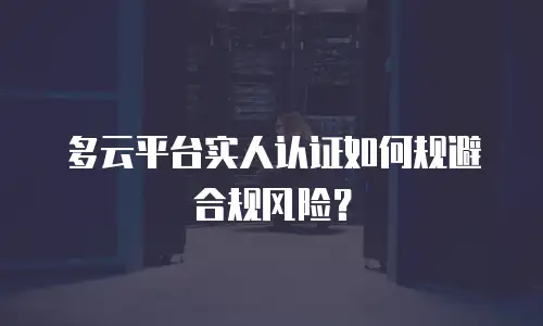 多云平台实人认证如何规避合规风险？