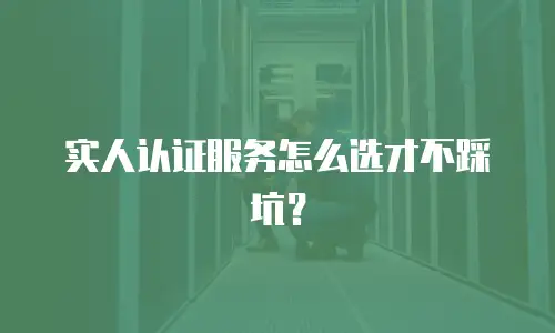 实人认证服务怎么选才不踩坑？