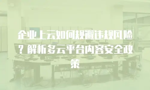 企业上云如何规避违规风险？解析多云平台内容安全政策