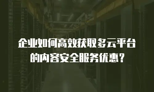 企业如何高效获取多云平台的内容安全服务优惠？