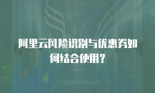 阿里云风险识别与优惠券如何结合使用？