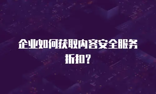 企业如何获取内容安全服务折扣？