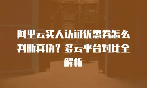 阿里云实人认证优惠券怎么判断真伪？多云平台对比全解析