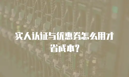实人认证与优惠券怎么用才省成本？