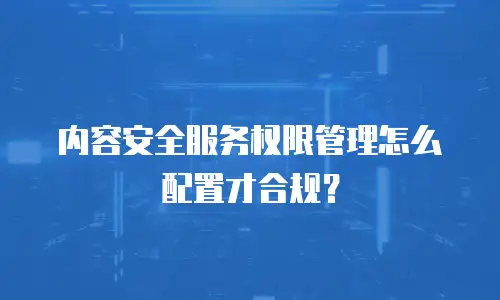 内容安全服务权限管理怎么配置才合规？