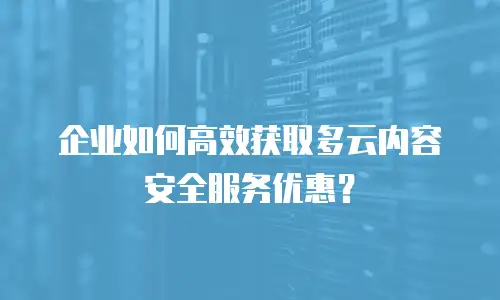 企业如何高效获取多云内容安全服务优惠？