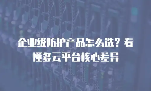企业级防护产品怎么选？看懂多云平台核心差异