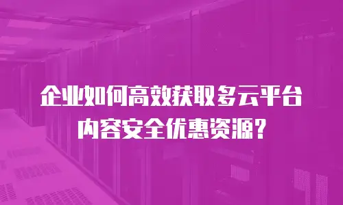 企业如何高效获取多云平台内容安全优惠资源？