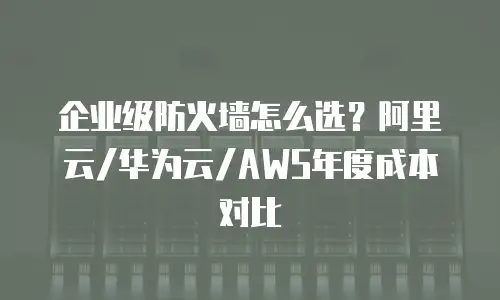 企业级防火墙怎么选？阿里云/华为云/AWS年度成本对比