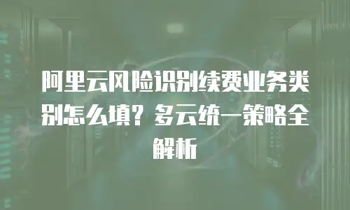 阿里云风险识别续费业务类别怎么填？多云统一策略全解析
