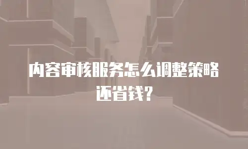 内容审核服务怎么调整策略还省钱？