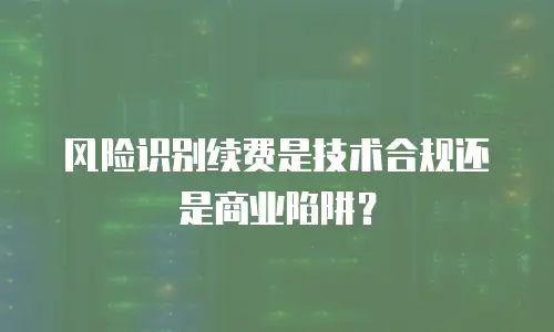 风险识别续费是技术合规还是商业陷阱？