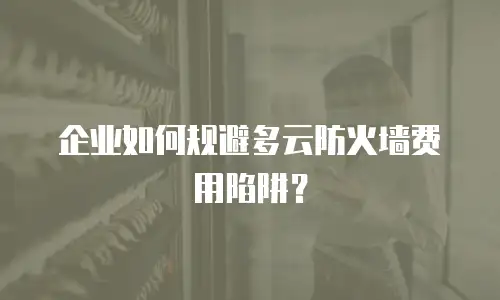 企业如何规避多云防火墙费用陷阱？