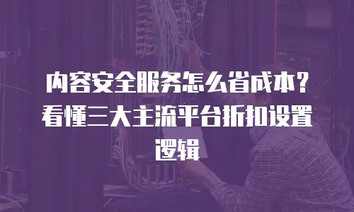 内容安全服务怎么省成本？看懂三大主流平台折扣设置逻辑
