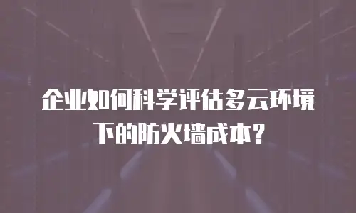 企业如何科学评估多云环境下的防火墙成本？