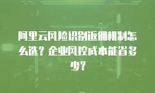阿里云风险识别返佣机制怎么选？企业风控成本能省多少？