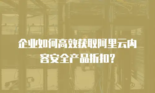 企业如何高效获取阿里云内容安全产品折扣？