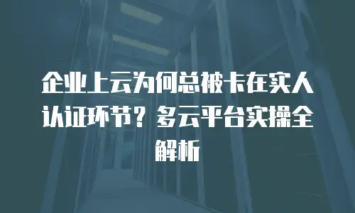 企业上云为何总被卡在实人认证环节？多云平台实操全解析