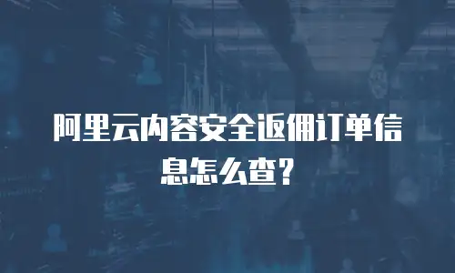 阿里云内容安全返佣订单信息怎么查？