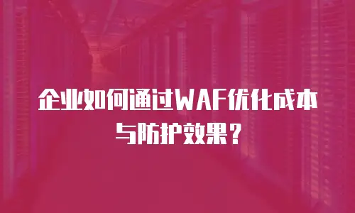 企业如何通过WAF优化成本与防护效果？