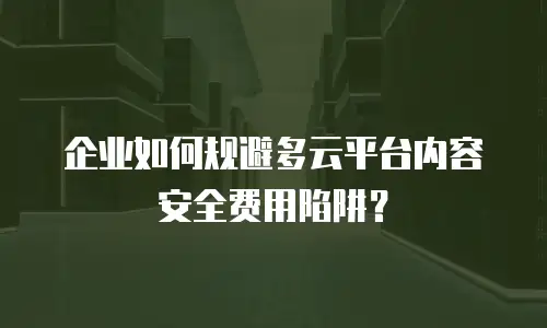 企业如何规避多云平台内容安全费用陷阱？
