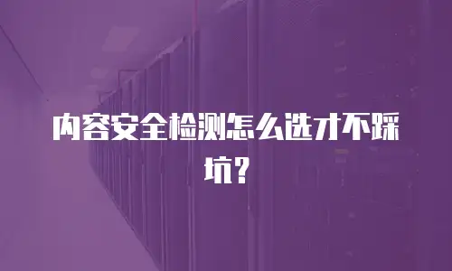 内容安全检测怎么选才不踩坑？