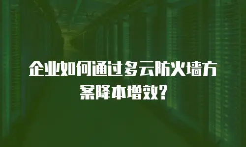 企业如何通过多云防火墙方案降本增效？