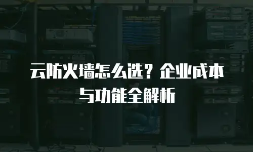 云防火墙怎么选？企业成本与功能全解析