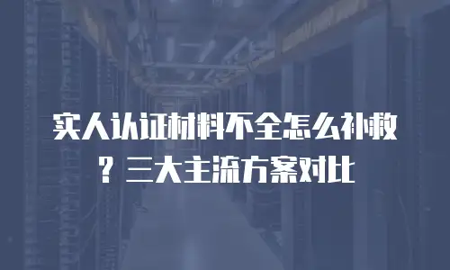 实人认证材料不全怎么补救？三大主流方案对比