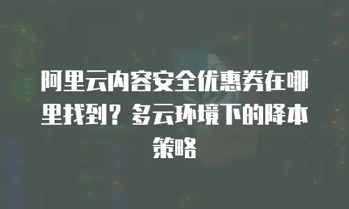 阿里云内容安全优惠券在哪里找到？多云环境下的降本策略