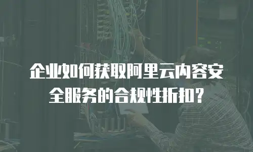 企业如何获取阿里云内容安全服务的合规性折扣？