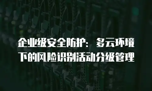 企业级安全防护：多云环境下的风险识别活动分级管理