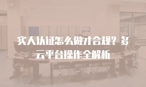 实人认证怎么做才合规？多云平台操作全解析