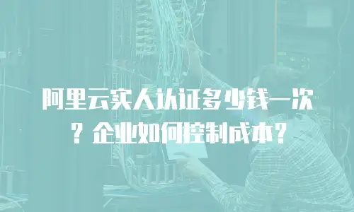 阿里云实人认证多少钱一次？企业如何控制成本？