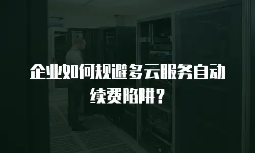 企业如何规避多云服务自动续费陷阱？