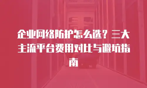企业网络防护怎么选？三大主流平台费用对比与避坑指南